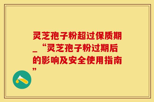 灵芝孢子粉超过保质期_“灵芝孢子粉过期后的影响及安全使用指南”