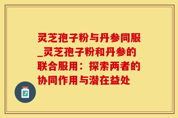 灵芝孢子粉与丹参同服_灵芝孢子粉和丹参的联合服用：探索两者的协同作用与潜在益处