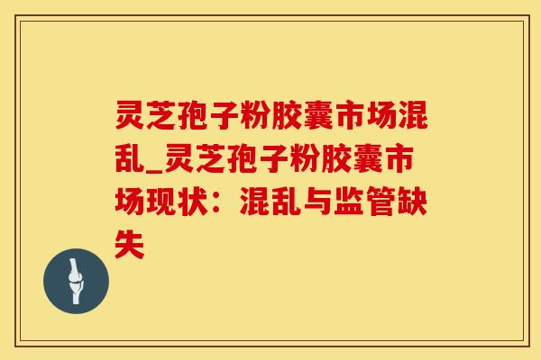 灵芝孢子粉胶囊市场混乱_灵芝孢子粉胶囊市场现状：混乱与监管缺失