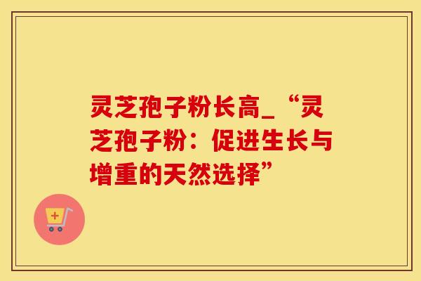 灵芝孢子粉长高_“灵芝孢子粉：促进生长与增重的天然选择”