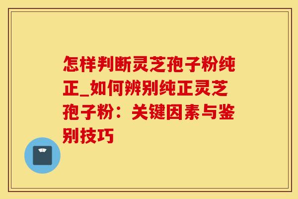 怎样判断灵芝孢子粉纯正_如何辨别纯正灵芝孢子粉：关键因素与鉴别技巧