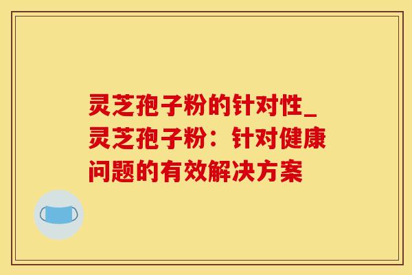 灵芝孢子粉的针对性_灵芝孢子粉：针对健康问题的有效解决方案