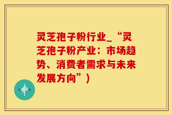 灵芝孢子粉行业_“灵芝孢子粉产业：市场趋势、消费者需求与未来发展方向”)