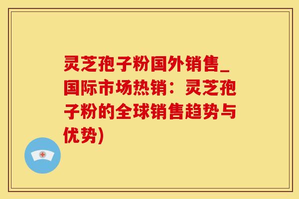 灵芝孢子粉国外销售_国际市场热销：灵芝孢子粉的全球销售趋势与优势)