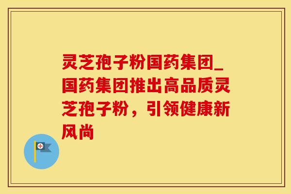 灵芝孢子粉国药集团_国药集团推出高品质灵芝孢子粉，引领健康新风尚