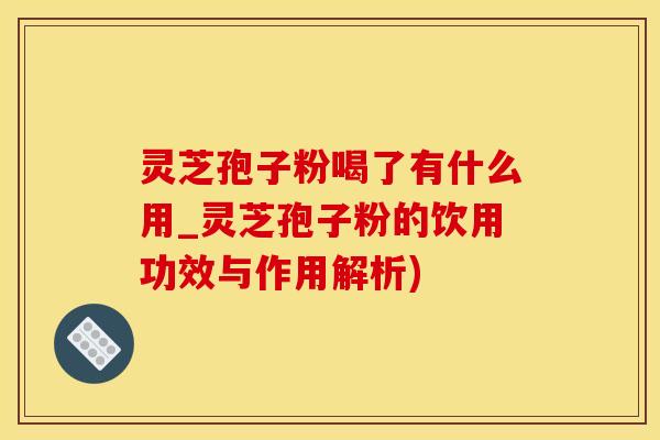 灵芝孢子粉喝了有什么用_灵芝孢子粉的饮用功效与作用解析)