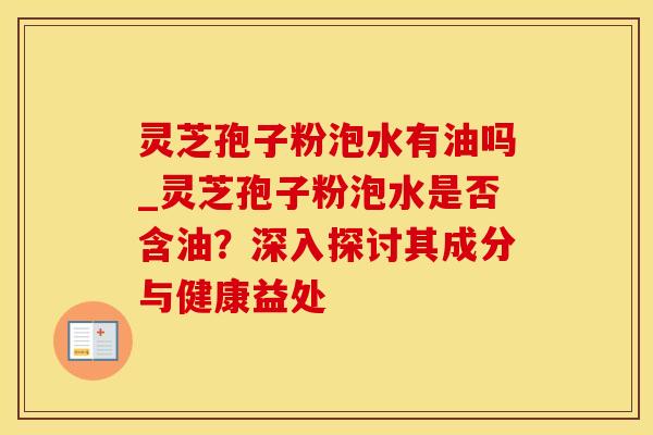 灵芝孢子粉泡水有油吗_灵芝孢子粉泡水是否含油？深入探讨其成分与健康益处