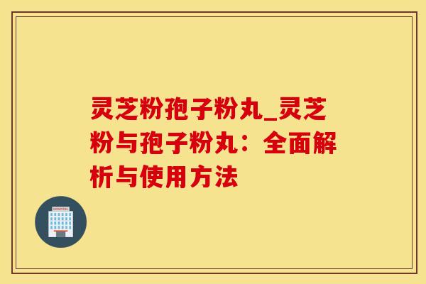 灵芝粉孢子粉丸_灵芝粉与孢子粉丸：全面解析与使用方法