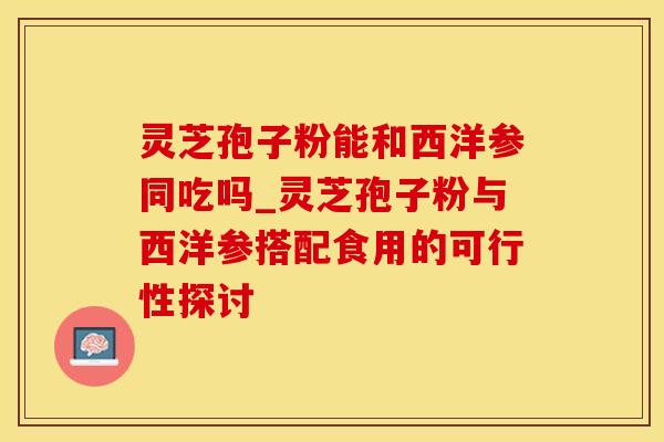 灵芝孢子粉能和西洋参同吃吗_灵芝孢子粉与西洋参搭配食用的可行性探讨