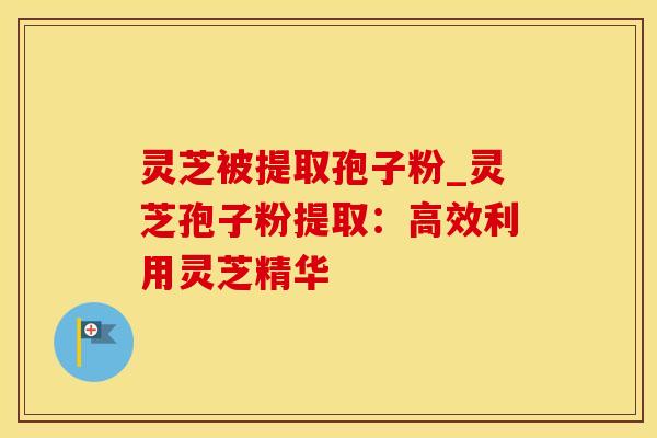 灵芝被提取孢子粉_灵芝孢子粉提取：高效利用灵芝精华