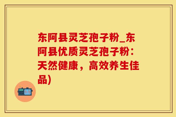 东阿县灵芝孢子粉_东阿县优质灵芝孢子粉：天然健康，高效养生佳品)