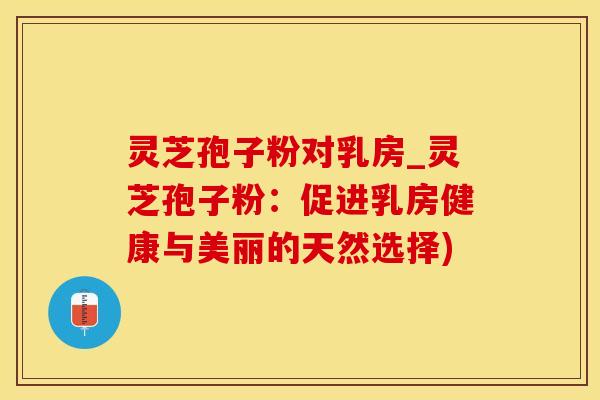 灵芝孢子粉对乳房_灵芝孢子粉：促进乳房健康与美丽的天然选择)