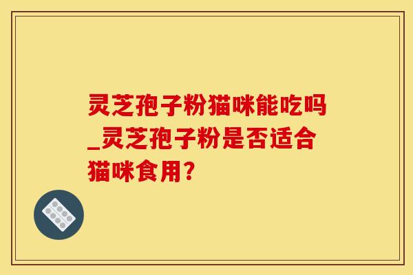 灵芝孢子粉猫咪能吃吗_灵芝孢子粉是否适合猫咪食用？