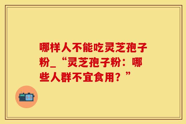 哪样人不能吃灵芝孢子粉_“灵芝孢子粉：哪些人群不宜食用？”