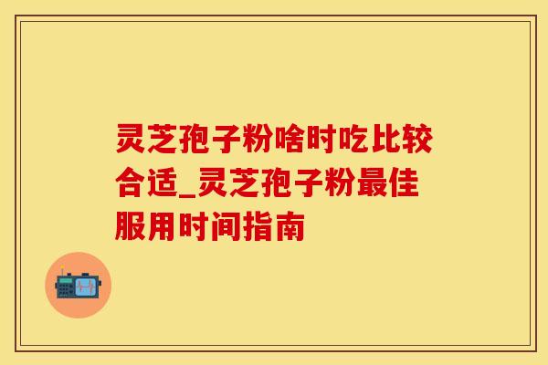灵芝孢子粉啥时吃比较合适_灵芝孢子粉最佳服用时间指南
