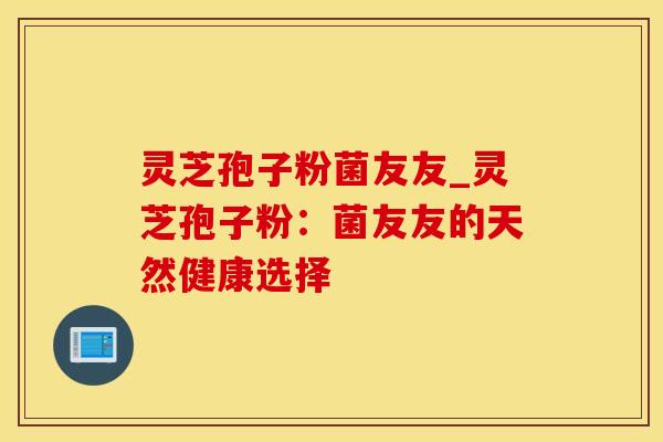 灵芝孢子粉菌友友_灵芝孢子粉：菌友友的天然健康选择