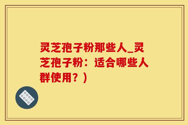 灵芝孢子粉那些人_灵芝孢子粉：适合哪些人群使用？)