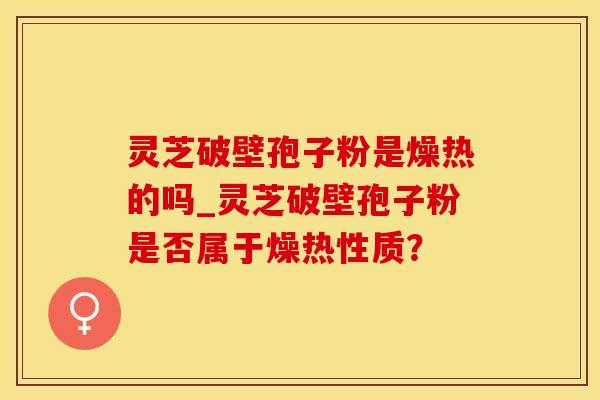 灵芝破壁孢子粉是燥热的吗_灵芝破壁孢子粉是否属于燥热性质？
