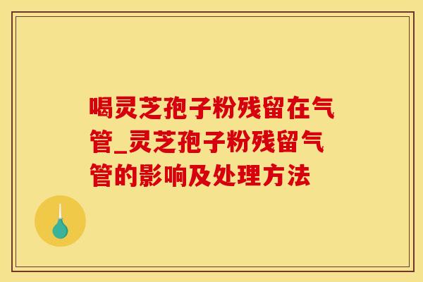 喝灵芝孢子粉残留在气管_灵芝孢子粉残留气管的影响及处理方法
