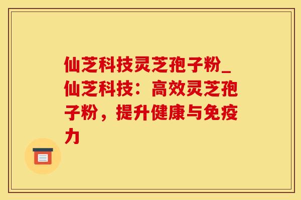 仙芝科技灵芝孢子粉_仙芝科技:高效灵芝孢子粉,提升健康与免疫力 仙芝科技灵芝孢子粉_仙芝科技:高效灵芝孢子粉,提升健康与免疫力