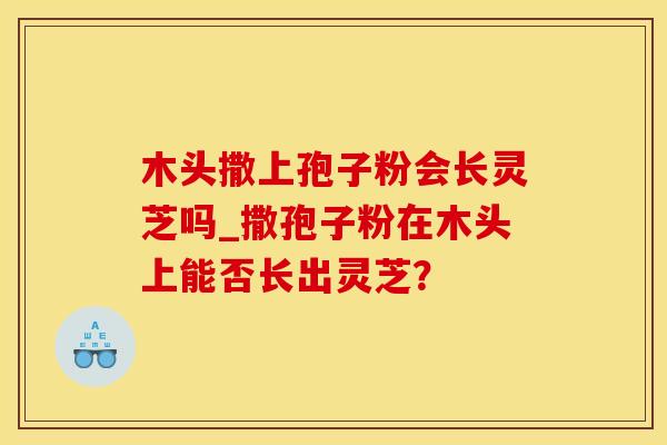 木头撒上孢子粉会长灵芝吗_撒孢子粉在木头上能否长出灵芝? 木头撒上孢子粉会长灵芝吗_撒孢子粉在木头上能否长出灵芝?