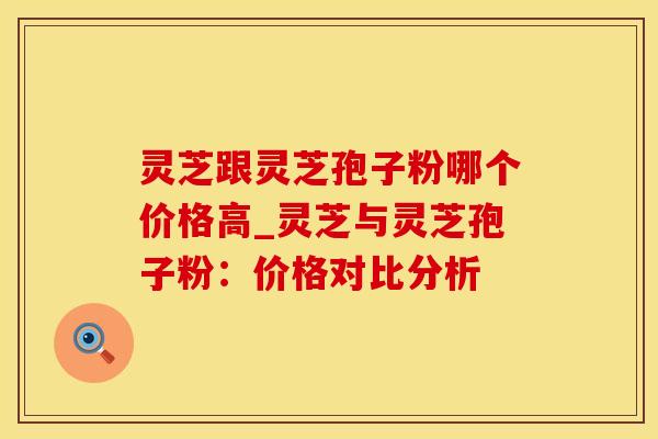 灵芝跟灵芝孢子粉哪个价格高_灵芝与灵芝孢子粉：价格对比分析