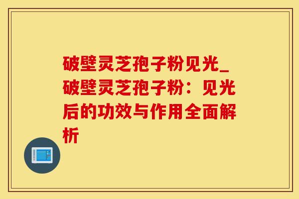 破壁灵芝孢子粉见光_破壁灵芝孢子粉：见光后的功效与作用全面解析