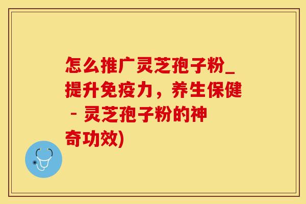 怎么推广灵芝孢子粉_提升免疫力,养生保健 - 灵芝孢子粉的神奇功效) 怎么推广灵芝孢子粉_提升免疫力,养生保健 - 灵芝孢子粉的神奇功效)
