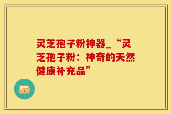 灵芝孢子粉神器_“灵芝孢子粉：神奇的天然健康补充品”