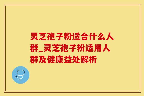 灵芝孢子粉适合什么人群_灵芝孢子粉适用人群及健康益处解析