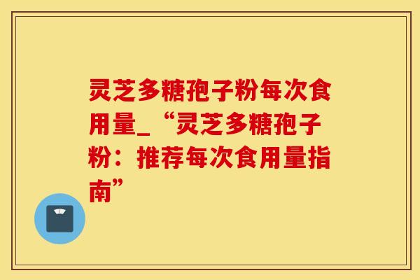 灵芝多糖孢子粉每次食用量_“灵芝多糖孢子粉：推荐每次食用量指南”