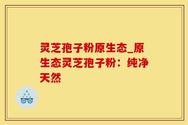 灵芝孢子粉原生态_原生态灵芝孢子粉:纯净天然 灵芝孢子粉原生态_原生态灵芝孢子粉:纯净天然