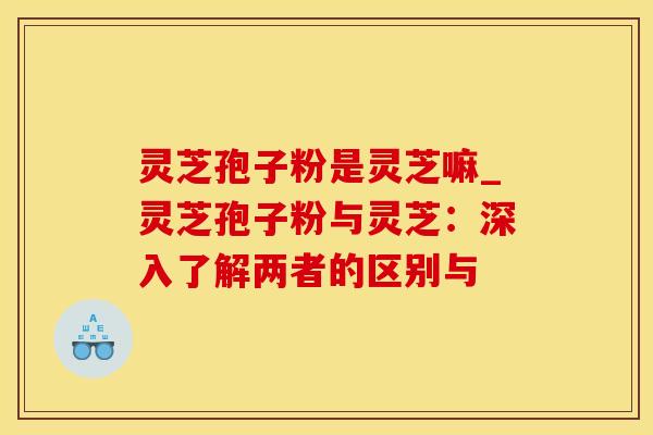 灵芝孢子粉是灵芝嘛_灵芝孢子粉与灵芝：深入了解两者的区别与