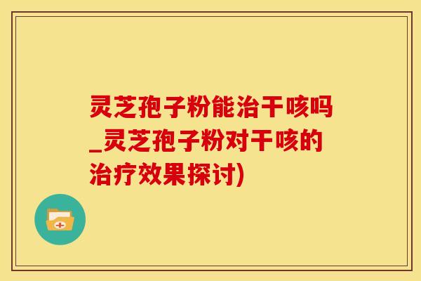 灵芝孢子粉能治干咳吗_灵芝孢子粉对干咳的治疗效果探讨)