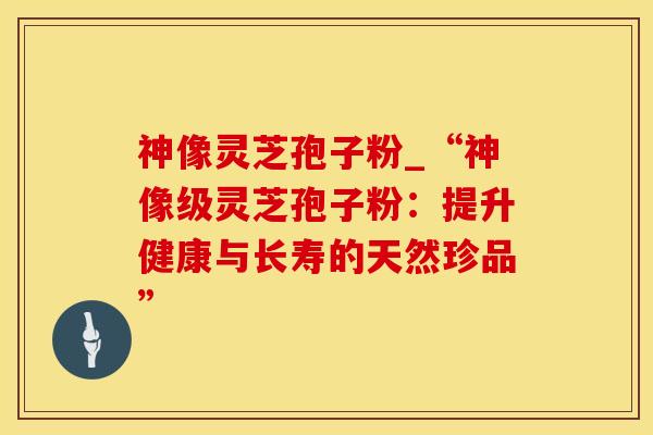 神像灵芝孢子粉_“神像级灵芝孢子粉：提升健康与长寿的天然珍品”