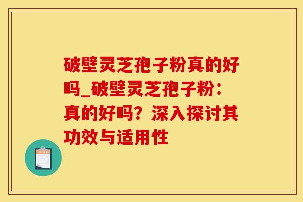 破壁灵芝孢子粉真的好吗_破壁灵芝孢子粉：真的好吗？深入探讨其功效与适用性