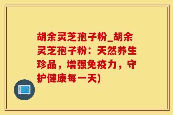 胡余灵芝孢子粉_胡余灵芝孢子粉：天然养生珍品，增强免疫力，守护健康每一天)