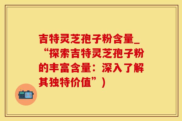吉特灵芝孢子粉含量_“探索吉特灵芝孢子粉的丰富含量：深入了解其独特价值”)
