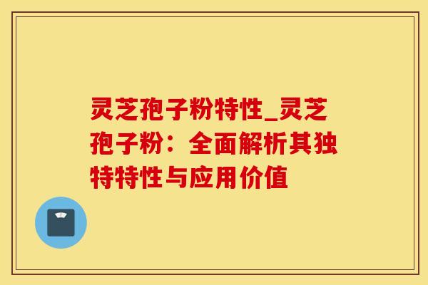 灵芝孢子粉特性_灵芝孢子粉：全面解析其独特特性与应用价值