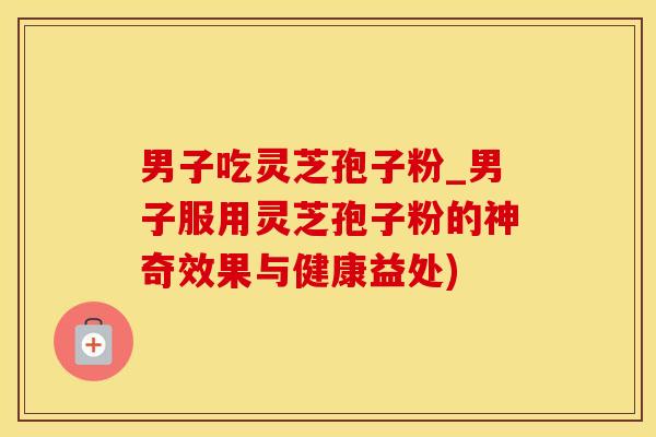 男子吃灵芝孢子粉_男子服用灵芝孢子粉的神奇效果与健康益处) 男子吃灵芝孢子粉_男子服用灵芝孢子粉的神奇效果与健康益处)