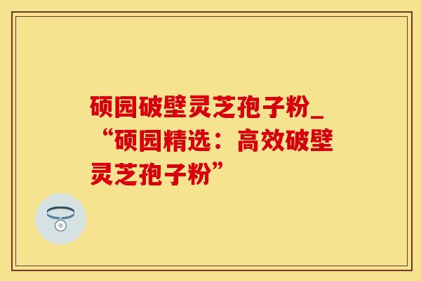 硕园破壁灵芝孢子粉_“硕园精选：高效破壁灵芝孢子粉”