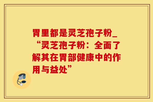 胃里都是灵芝孢子粉_“灵芝孢子粉：全面了解其在胃部健康中的作用与益处”