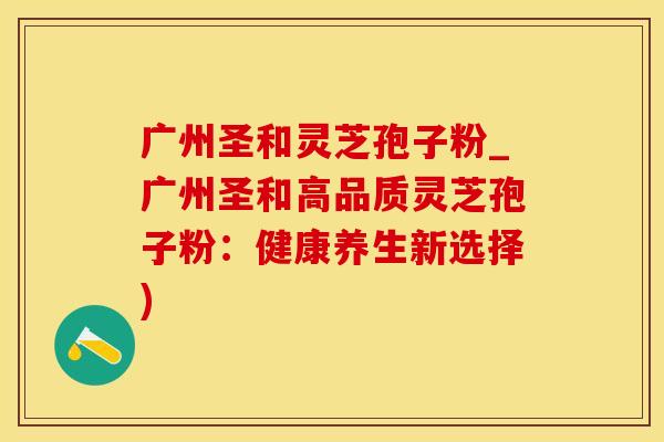 广州圣和灵芝孢子粉_广州圣和高品质灵芝孢子粉：健康养生新选择)