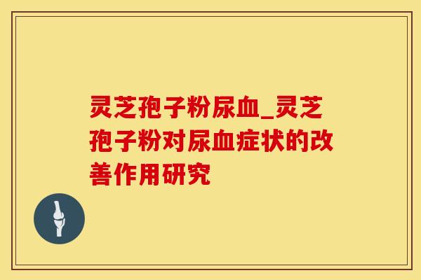 灵芝孢子粉尿血_灵芝孢子粉对尿血症状的改善作用研究