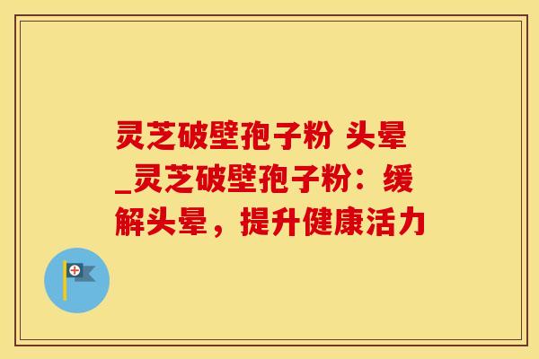 灵芝破壁孢子粉 头晕_灵芝破壁孢子粉：缓解头晕，提升健康活力
