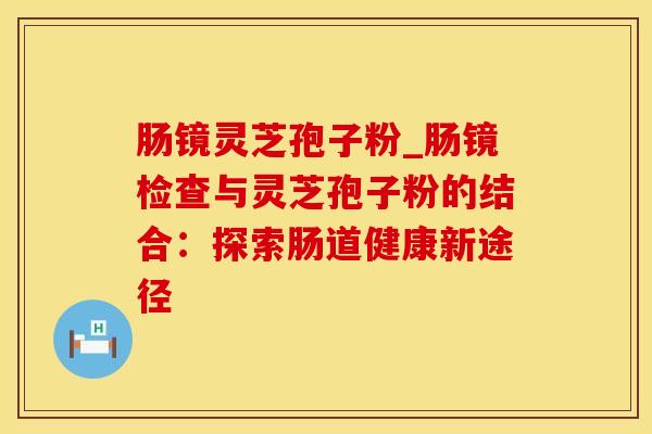 肠镜灵芝孢子粉_肠镜检查与灵芝孢子粉的结合：探索肠道健康新途径