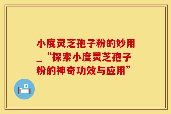 小度灵芝孢子粉的妙用_“探索小度灵芝孢子粉的神奇功效与应用”