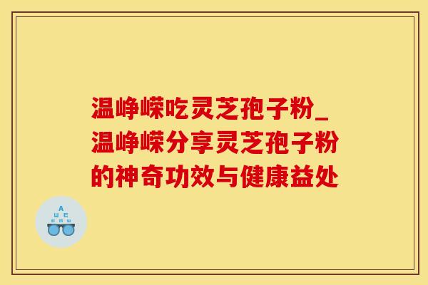 温峥嵘吃灵芝孢子粉_温峥嵘分享灵芝孢子粉的神奇功效与健康益处
