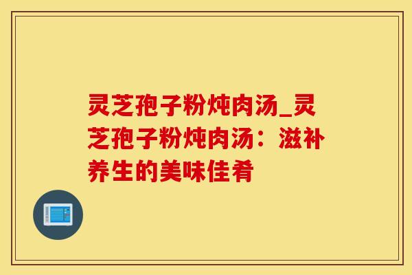 灵芝孢子粉炖肉汤_灵芝孢子粉炖肉汤：滋补养生的美味佳肴