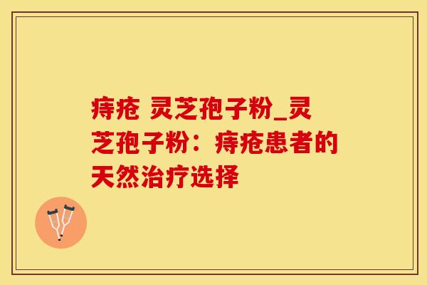 痔疮 灵芝孢子粉_灵芝孢子粉:痔疮患者的天然选择 痔疮 灵芝孢子粉_灵芝孢子粉:痔疮患者的天然选择